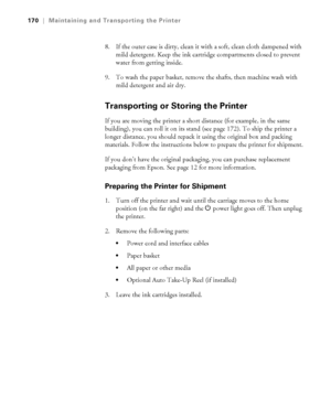 Page 170170
170|Maintaining and Transporting the Printer
8. If the outer case is dirty, clean it with a soft, clean cloth dampened with 
mild detergent. Keep the ink cartridge compartments closed to prevent 
water from getting inside.
9. To wash the paper basket, remove the shafts, then machine wash with 
mild detergent and air dry.
Transporting or Storing the Printer
If you are moving the printer a short distance (for example, in the same 
building), you can roll it on its stand (see page 172). To ship the...