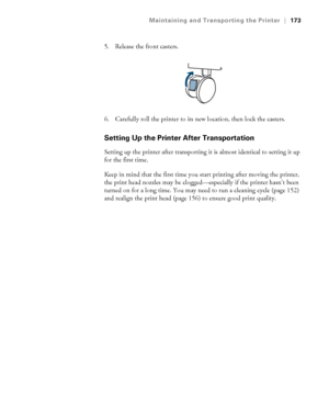 Page 173173
Maintaining and Transporting the Printer|173
5. Release the front casters.
6. Carefully roll the printer to its new location, then lock the casters. 
Setting Up the Printer After Transportation
Setting up the printer after transporting it is almost identical to setting it up 
for the first time. 
Keep in mind that the first time you start printing after moving the printer, 
the print head nozzles may be clogged—especially if the printer hasn’t been 
turned on for a long time. You may need to run a...