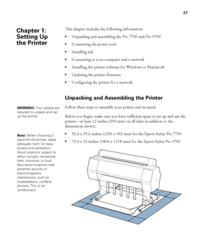 Page 2121
21
This chapter includes the following information:
Unpacking and assembling the Pro 7700 and Pro 9700
Connecting the power cord
Installing ink
Connecting to your computer and a network
Installing the printer software for Windows or Macintosh
Updating the printer firmware
Configuring the printer for a network
Unpacking and Assembling the Printer
Follow these steps to assemble your printer and its stand.
Before you begin, make sure you have sufficient space to set up and use the 
printer—at least 12...