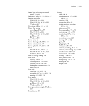 Page 225225
Index|225
Paper Type, selecting on control 
panel, 59 to 60
Pause/reset light, 19, 176, 213 to 215
Pausing print jobs
Mac OS X 10.4, 138
Mac OS X 10.6 & 10.5, 125
Windows, 107
Photoshop, Adobe, 141 to 148
Platen Gap setting
control panel, 76 to 77
Mac OS X 10.4, 134
Mac OS X 10.6 & 10.5, 120
problems, 185
Windows, 101
Power cable, 42
Power cleaning cycle, 155 to 156
Power consumption, 195
Power light, 19, 176, 213 to 215
Preset
Mac OS X 10.4, 136 to 137
Mac OS X 10.6 & 10.5, 124
Windows, 104 to 105...