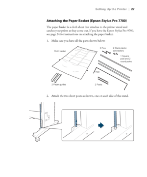 Page 2727
Setting Up the Printer|27
Attaching the Paper Basket (Epson Stylus Pro 7700)
The paper basket is a cloth sheet that attaches to the printer stand and 
catches your prints as they come out. If you have the Epson Stylus Pro 9700, 
see page 34 for instructions on attaching the paper basket. 
1. Make sure you have all the parts shown below:
2. Attach the two short posts as shown, one on each side of the stand.
2 Paper guides1 Square 
pole and 2 
round poles 2 Pins
Cloth basket
2 Posts2 Black plastic...