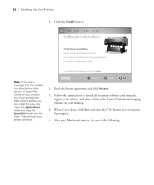 Page 5252
52|Setting Up the Printer
5. Click the Install button.
6. Read the license agreement and click 
Accept.
7. Follow the instructions to install all necessary software and manuals, 
register your printer, and place a link to the Epson Professional Imaging 
website on your desktop.
8. When you’re done, click 
Exit and eject the CD. Restart your computer 
if prompted.
9. After your Macintosh restarts, do one of the following:
Note: If you see a 
message that the installer 
has detected an older 
version of...