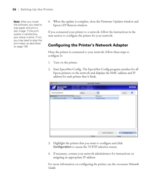 Page 5656
56|Setting Up the Printer
6. When the update is complete, close the Firmware Updater window and 
Epson LFP Remote window.
If you connected your printer to a network, follow the instructions in the 
next section to configure the printer for your network.
Configuring the Printer’s Network Adapter
Once the printer is connected to your network, follow these steps to 
configure it:
1. Turn on the printer.
2. Start EpsonNet Config. The EpsonNet Config program searches for all 
Epson printers on the network...