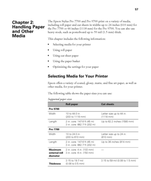 Page 5757
57
The Epson Stylus Pro 7700 and Pro 9700 print on a variety of media, 
including roll paper and cut sheets in widths up to 24 inches (610 mm) for 
the Pro 7700 or 44 inches (1118 mm) for the Pro 9700. You can also use 
heavy stock, such as posterboard up to 59 mil (1.5 mm) thick.
This chapter includes the following information:
Selecting media for your printer
Using roll paper
Using cut sheet paper
Using the paper basket
Optimizing the settings for your paper
Selecting Media for Your Printer
Epson...