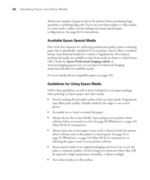 Page 5858
58|Handling Paper and Other Media
Always test samples of paper stock in the printer before purchasing large 
quantities or printing large jobs. If you use non-Epson paper or other media, 
you may need to adjust various settings and create special paper 
configurations. See page 82 for instructions.
Available Epson Special Media 
One of the key elements for achieving professional quality prints is selecting 
paper that is specifically optimized for your printer. Epson offers a complete 
lineup of...