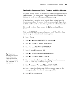 Page 6161
Handling Paper and Other Media|61
Setting Up Automatic Media Tracking and Identification
Before you load roll paper in the printer, you can set up the automatic media 
tracking system. This system prints a barcode on the edge of the paper that 
indicates the media type, roll length, and the alert setting. 
When the printer is turned on or roll paper is placed in the printer, the 
barcode is scanned and the amount of roll paper remaining is displayed on 
the LCD panel. You will see an alert message...