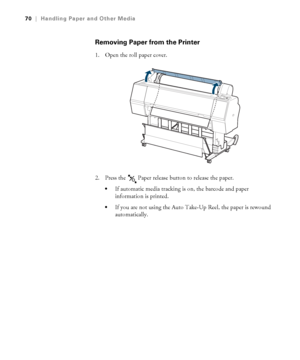 Page 7070
70|Handling Paper and Other Media
Removing Paper from the Printer
1. Open the roll paper cover.
2. Press the   Paper release button to release the paper.
If automatic media tracking is on, the barcode and paper 
information is printed.
If you are not using the Auto Take-Up Reel, the paper is rewound 
automatically.
 