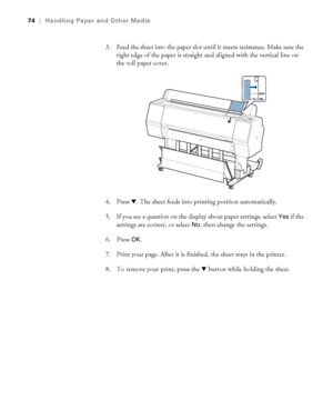 Page 7474
74|Handling Paper and Other Media
3. Feed the sheet into the paper slot until it meets resistance. Make sure the 
right edge of the paper is straight and aligned with the vertical line on 
the roll paper cover.
4. Press d. The sheet feeds into printing position automatically. 
5. If you see a question on the display about paper settings, select 
Yes if the 
settings are correct, or select 
No, then change the settings. 
6. Press 
OK.
7. Print your page. After it is finished, the sheet stays in the...