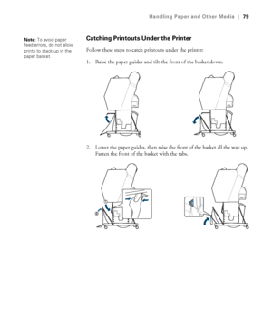 Page 7979
Handling Paper and Other Media|79
Catching Printouts Under the Printer
Follow these steps to catch printouts under the printer:
1. Raise the paper guides and tilt the front of the basket down.
2. Lower the paper guides, then raise the front of the basket all the way up. 
Fasten the front of the basket with the tabs.
Note: To avoid paper 
feed errors, do not allow 
prints to stack up in the 
paper basket.
 