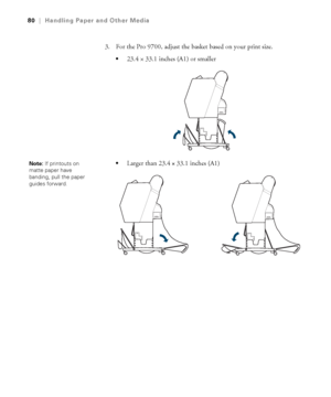 Page 8080
80|Handling Paper and Other Media
3. For the Pro 9700, adjust the basket based on your print size.
23.4×33.1 inches (A1) or smaller 
Larger than 23.4 × 33.1 inches (A1)Note: If printouts on 
matte paper have 
banding, pull the paper 
guides forward.
 