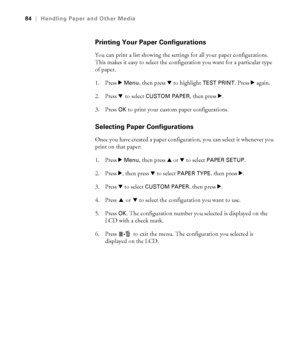 Page 8484
84|Handling Paper and Other Media
Printing Your Paper Configurations
You can print a list showing the settings for all your paper configurations. 
This makes it easy to select the configuration you want for a particular type 
of paper.
1. Press r 
Menu, then press d to highlight TEST PRINT. Press r again.
2. Press d to select 
CUSTOM PAPER, then press r.
3. Press OK to print your custom paper configurations.
Selecting Paper Configurations
Once you have created a paper configuration, you can select it...