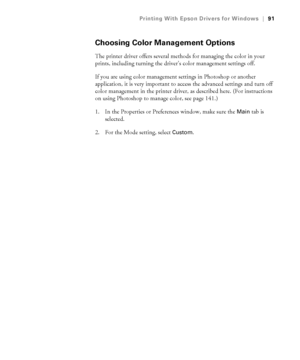 Page 9191
Printing With Epson Drivers for Windows|91
Choosing Color Management Options
The printer driver offers several methods for managing the color in your 
prints, including turning the driver’s color management settings off.
If you are using color management settings in Photoshop or another 
application, it is very important to access the advanced settings and turn off 
color management in the printer driver, as described here. (For instructions 
on using Photoshop to manage color, see page 141.)
1. In...