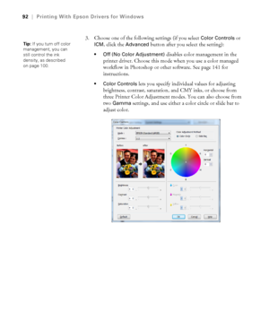 Page 9292
92|Printing With Epson Drivers for Windows
3. Choose one of the following settings (if you select Color Controls or 
ICM, click the Advanced button after you select the setting):
 Off (No Color Adjustment) disables color management in the 
printer driver. Choose this mode when you use a color managed 
workflow in Photoshop or other software. See page 141 for 
instructions.
 Color Controls lets you specify individual values for adjusting 
brightness, contrast, saturation, and CMY inks, or choose from...