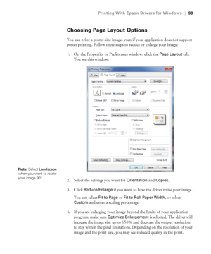 Page 9999
Printing With Epson Drivers for Windows|99
Choosing Page Layout Options
You can print a poster-size image, even if your application does not support 
poster printing. Follow these steps to reduce or enlarge your image:
1. On the Properties or Preferences window, click the 
Page Layout tab. 
You see this window:
2. Select the settings you want for 
Orientation and Copies.
3. Click 
Reduce/Enlarge if you want to have the driver resize your image. 
You can select 
Fit to Page or Fit to Roll Paper Width,...