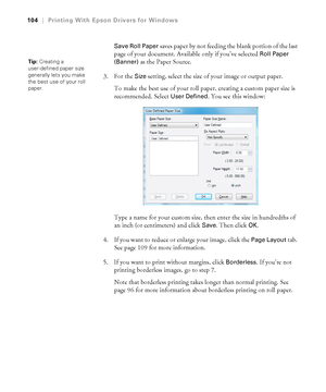 Page 104104
104|Printing With Epson Drivers for Windows
Save Roll Paper 
saves paper by not feeding the blank portion of the last 
page of your document. Available only if you’ve selected 
Roll Paper 
(Banner)
 as the Paper Source. 
3. For the 
Size setting, select the size of your image or output paper.
To make the best use of your roll paper, creating a custom paper size is 
recommended. Select 
User Defined. You see this window:
Type a name for your custom size, then enter the size in hundredths of 
an inch...