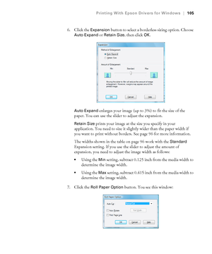 Page 105105
Printing With Epson Drivers for Windows|105
6. Click the Expansion button to select a borderless sizing option. Choose 
Auto Expand or Retain Size, then click OK.
Auto Expand enlarges your image (up to 3%) to fit the size of the 
paper. You can use the slider to adjust the expansion. 
Retain Size prints your image at the size you specify in your 
application. You need to size it slightly wider than the paper width if 
you want to print without borders. See page 96 for more information.
The widths...