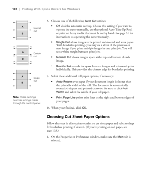 Page 106106
106|Printing With Epson Drivers for Windows
8. Choose one of the following Auto Cut settings:
disables automatic cutting. Choose this setting if you want to 
operate the cutter manually, use the optional Auto Take-Up Reel, 
or print on heavy media that must be cut by hand. See page 61 for 
instructions on operating the cutter manually.
allows images to be printed end-to-end and saves paper. 
With borderless printing, you may see a sliver of the previous or 
next image if you print multiple images in...