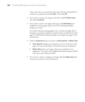 Page 108108
108|Printing With Epson Drivers for Windows
Type a name for your custom size, then enter the size in hundredths of 
an inch (or centimeters) and click 
Save. Then click OK.
4. If you want to center your image on the sheet, click 
Printable Area, 
then select 
Centered.
5. If you want to print to the edges of the page, click 
Borderless (not 
available for custom paper sizes). If you’re not printing borderless 
images, go to step 7.
Note that borderless printing applies only to the left and right...