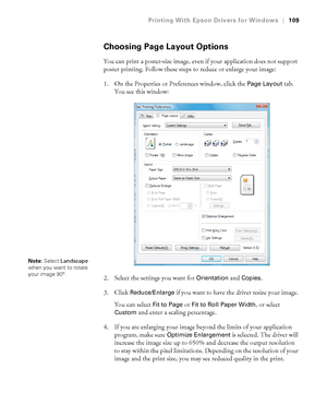 Page 109109
Printing With Epson Drivers for Windows|109
Choosing Page Layout Options
You can print a poster-size image, even if your application does not support 
poster printing. Follow these steps to reduce or enlarge your image:
1. On the Properties or Preferences window, click the 
Page Layout tab. 
You see this window:
2. Select the settings you want for 
Orientation and Copies.
3. Click 
Reduce/Enlarge if you want to have the driver resize your image. 
You can select 
Fit to Page or Fit to Roll Paper...