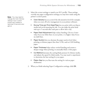 Page 113113
Printing With Epson Drivers for Windows|113
2. Select the correct settings to match your ICC profile. These settings 
override any paper configuration settings you may have made using the 
printer’s control panel. 
 Color Density lets you control the ink saturation level (for example, 
when you turn off color management in your printer software).
 Drying Time per Print Head Pass lets you print with non-Epson 
media and avoid smearing the ink. You can make the print head 
wait up to 5 seconds after...