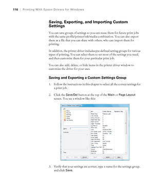 Page 116116
116|Printing With Epson Drivers for Windows
Saving, Exporting, and Importing Custom 
Settings
You can save groups of settings so you can reuse them for future print jobs 
with the same profile/printer/ink/media combination. You can also export 
them as a file that you can share with others, who can import them for 
printing. 
In addition, the printer driver includes pre-defined setting groups for various 
types of printing. You can select them to set most of the settings you need, 
and then customize...