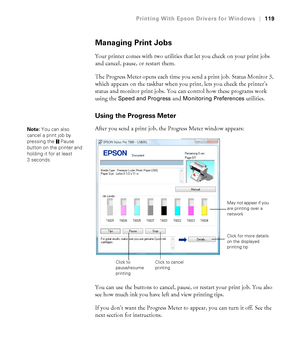 Page 119119
Printing With Epson Drivers for Windows|119
Managing Print Jobs
Your printer comes with two utilities that let you check on your print jobs 
and cancel, pause, or restart them. 
The Progress Meter opens each time you send a print job. Status Monitor 3, 
which appears on the taskbar when you print, lets you check the printer’s 
status and monitor print jobs. You can control how these programs work 
using the 
Speed and Progress and Monitoring Preferences utilities.
Using the Progress Meter
After you...