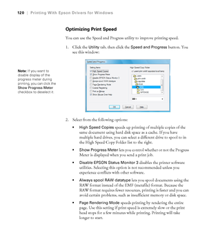 Page 120120
120|Printing With Epson Drivers for Windows
Optimizing Print Speed
You can use the Speed and Progress utility to improve printing speed. 
1. Click the 
Utility tab, then click the Speed and Progress button. You 
see this window:
2. Select from the following options:
 High Speed Copies speeds up printing of multiple copies of the 
same document using hard disk space as a cache. If you have 
multiple hard drives, you can select a different drive to spool to in 
the High Speed Copy Folder list to the...