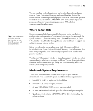 Page 1313
Introduction|13
You can purchase optional equipment and genuine Epson ink and paper 
from an Epson Professional Imaging Authorized Reseller. To find the 
nearest reseller, visit www.proimaging.epson.com (U.S. sales), www.epson.ca 
(Canadian sales), or call 800-GO-EPSON (800-463-7766). Or you can 
purchase online at www.proimaging.epson.com (U.S. sales) or 
www.epson.ca (Canadian sales). 
Where To Get Help
Epson provides technical support and information on the installation, 
configuration, and...