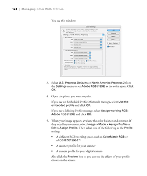 Page 124124
124|Managing Color With Profiles
You see this window:
3. Select 
U.S. Prepress Defaults or North America Prepress 2 from 
the 
Settings menu to set Adobe RGB (1998) as the color space. Click 
OK.
4. Open the photo you want to print.
If you see an Embedded Profile Mismatch message, select 
Use the 
embedded profile
 and click OK. 
If you see a Missing Profile message, select 
Assign working RGB: 
Adobe RGB (1998)
 and click OK.
5. When your image appears, evaluate the color balance and contrast. If...