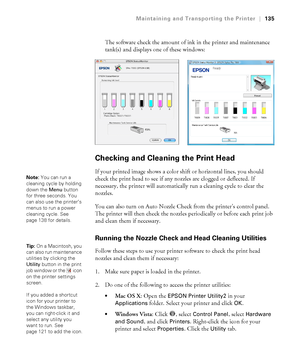 Page 135135
Maintaining and Transporting the Printer|135
The software check the amount of ink in the printer and maintenance 
tank(s) and displays one of these windows:
Checking and Cleaning the Print Head
If your printed image shows a color shift or horizontal lines, you should 
check the print head to see if any nozzles are clogged or deflected. If 
necessary, the printer will automatically run a cleaning cycle to clear the 
nozzles.
You can also turn on Auto Nozzle Check from the printer’s control panel. 
The...