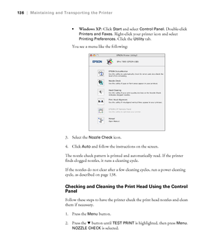 Page 136136
136|Maintaining and Transporting the Printer

Windows XP: Click Start and select Control Panel. Double-click 
Printers and Faxes. Right-click your printer icon and select 
Printing Preferences. Click the Utility tab.
You see a menu like the following:
3. Select the 
Nozzle Check icon.
4. Click 
Auto and follow the instructions on the screen.
The nozzle check pattern is printed and automatically read. If the printer 
finds clogged nozzles, it runs a cleaning cycle.
If the nozzles do not clear after a...