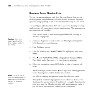 Page 138138
138|Maintaining and Transporting the Printer
Running a Power Cleaning Cycle
You can run a power cleaning cycle from the control panel if the normal 
cleaning process is not sufficient to clear the nozzles. However, the power 
cycle uses a large quantity of ink, so it is recommended only as a last resort. 
The cartridges need to be at least 50% full to use power cleaning. You may 
need to replace a low cartridge to run the cleaning cycle. After cleaning, you 
can reinsert the old cartridge.
1. Print a...