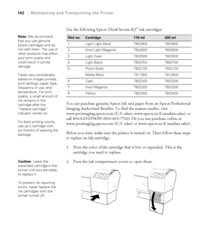 Page 142142
142|Maintaining and Transporting the Printer
Use the following Epson UltraChrome K3™ ink cartridges: 
You can purchase genuine Epson ink and paper from an Epson Professional 
Imaging Authorized Reseller. To find the nearest reseller, visit 
www.proimaging.epson.com (U.S. sales), www.epson.ca (Canadian sales), or 
call 800-GO-EPSON (800-463-7766). Or you can purchase online at 
www.proimaging.epson.com (U.S. sales) or www.epson.ca (Canadian sales).
Before you start, make sure the printer is turned on....