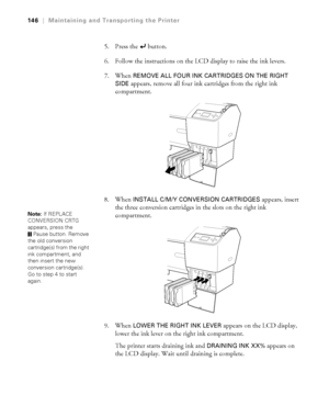 Page 146146
146|Maintaining and Transporting the Printer
5. Press the   button.
6. Follow the instructions on the LCD display to raise the ink levers.
7. When 
REMOVE ALL FOUR INK CARTRIDGES ON THE RIGHT 
SIDE 
appears, remove all four ink cartridges from the right ink 
compartment.
8. When 
INSTALL C/M/Y CONVERSION CARTRIDGES appears, insert 
the three conversion cartridges in the slots on the right ink 
compartment.
9. When 
LOWER THE RIGHT INK LEVER appears on the LCD display, 
lower the ink lever on the...