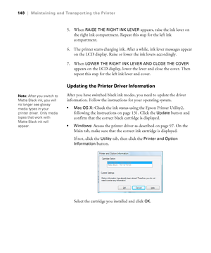 Page 148148
148|Maintaining and Transporting the Printer
5. When RAISE THE RIGHT INK LEVER appears, raise the ink lever on 
the right ink compartment. Repeat this step for the left ink 
compartment.
6. The printer starts charging ink. After a while, ink lever messages appear 
on the LCD display. Raise or lower the ink levers accordingly.
7. When 
LOWER THE RIGHT INK LEVER AND CLOSE THE COVER 
appears on the LCD display, lower the lever and close the cover. Then 
repeat this step for the left ink lever and...