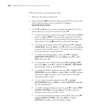 Page 150150
150|Maintaining and Transporting the Printer
Follow these steps to use maintenance mode:
1. Make sure the printer is turned off. 
2. Press and hold the  Pause button, then press the PPower button and 
hold it until the printer turns on and the LCD displays 
MAINTENANCE MODE.
3. Use the d and u buttons to select the settings described below. If you 
need to back up to the previous menu level, press l.
To print a hex dump of data in the printer’s buffer, press the Menu 
button to display 
PRINT. Then...