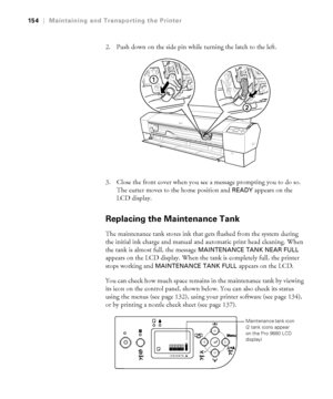 Page 154154
154|Maintaining and Transporting the Printer
2. Push down on the side pin while turning the latch to the left.
3. Close the front cover when you see a message prompting you to do so. 
The cutter moves to the home position and 
READY appears on the 
LCD display.
Replacing the Maintenance Tank
The maintenance tank stores ink that gets flushed from the system during 
the initial ink charge and manual and automatic print head cleaning. When 
the tank is almost full, the message 
MAINTENANCE TANK NEAR...