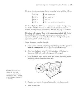 Page 155155
Maintaining and Transporting the Printer|155
The icons show the percentage of space remaining in the tank(s) as follows:
The Epson Stylus Pro 7880 has one maintenance tank (on the right side), 
and the Pro 9880 has two (one on either side). Replacement tanks are 
available from Epson (part number C12C890191). See page 12 for details.
The printer will not print if one of the maintenance tanks is full. On the 
Epson Stylus Pro 9880, the right tank is used more than the left. To 
maximize tank life, you...