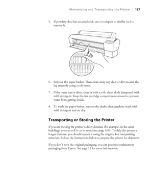 Page 157157
Maintaining and Transporting the Printer|157
5. If powdery dust has accumulated, use a toothpick or similar tool to 
remove it.
6. Remove the paper basket. Then clean away any dust or dirt around the 
leg assembly using a soft brush.
7. If the outer case is dirty, clean it with a soft, clean cloth dampened with 
mild detergent. Keep the ink cartridge compartments closed to prevent 
water from getting inside.
8. To wash the paper basket, remove the shafts, then machine wash with 
mild detergent and...