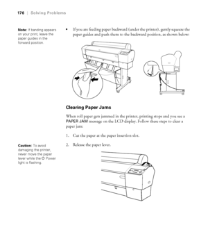 Page 176176
176|Solving Problems

If you are feeding paper backward (under the printer), gently squeeze the 
paper guides and push them to the backward position, as shown below:
Clearing Paper Jams
When roll paper gets jammed in the printer, printing stops and you see a 
PAPER JAM message on the LCD display. Follow these steps to clear a 
paper jam:
1. Cut the paper at the paper insertion slot.
2. Release the paper lever.
Note: If banding appears 
on your print, leave the 
paper guides in the 
forward position....