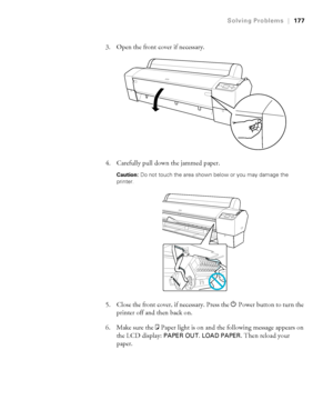 Page 177177
Solving Problems|177
3. Open the front cover if necessary.
4. Carefully pull down the jammed paper.
Caution: Do not touch the area shown below or you may damage the 
printer.
5. Close the front cover, if necessary. Press the PPower button to turn the 
printer off and then back on.
6. Make sure the bPaper
 light is on and the following message appears on 
the LCD display: 
PAPER OUT. LOAD PAPER. Then reload your 
paper.
 