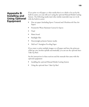 Page 189189
189
If you print on roll paper or other media that is too thick to be cut by the 
built-in cutter, you can still cut it using the optional Manual Media Cutting 
System. The following media (and other similar materials) may not work 
with the built-in cutter:
Fine art paper (including Epson Textured and UltraSmooth Fine Art 
Paper)
PremierArt Water Resistant Canvas for Epson
Vinyl
Matte board
Backlight film
Heavyweight polyester banner media
DuPontTM Semigloss Proofing Paper
If you want to print...