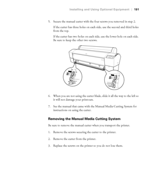 Page 191191
Installing and Using Optional Equipment|191
5. Secure the manual cutter with the four screws you removed in step 2. 
If the cutter has three holes on each side, use the second and third holes 
from the top.
If the cutter has two holes on each side, use the lower hole on each side. 
Be sure to keep the other two screws.
6. When you are not using the cutter blade, slide it all the way to the left so 
it will not damage your printouts.
7. See the manual that came with the Manual Media Cutting System for...