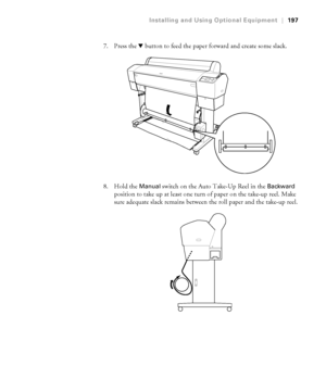 Page 197197
Installing and Using Optional Equipment|197
7. Press the d button to feed the paper forward and create some slack.
8. Hold the 
Manual switch on the Auto Take-Up Reel in the Backward 
position to take up at least one turn of paper on the take-up reel. Make 
sure adequate slack remains between the roll paper and the take-up reel.
 