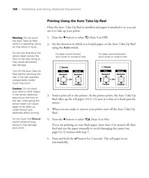 Page 198198
198|Installing and Using Optional Equipment
Printing Using the Auto Take-Up Reel
Once the Auto Take-Up Reel is installed and paper is attached to it, you can 
use it to take up your prints.
1. Press the lbutton to select  (Auto Cut Off).
2. Set the direction in which you loaded paper on the Auto Take-Up Reel 
using the 
Auto switch.
3. Send a print job to the printer. As the printer prints, the Auto Take-Up 
Reel takes up the roll paper 1/4 to 1/2 turn at a time as it feeds past the 
sensor.
4. When...