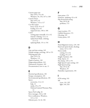 Page 212212
Index|212
Custom paper size
Mac OS X, 79 to 81
Windows, 96, 104, 107 to 108
Custom Preset
Mac OS X, 93
Windows, 116 to 117
Cut sheet paper
heavy stock, 65 to 67
loading, 63 to 65
supported sizes, 184 to 186
Cutter
cutting paper manually, 61 to 62
manual, ordering, 12 to 13
replacement blade, ordering, 
12 to 13
replacing blade, 151 to 154
D
Date and time setting, 149
Default settings, restoring, 149 to 151
Deleting print jobs
Mac OS X, 94
Windows, 119
Depth of printer, 182
Diagnosing problems, 163...