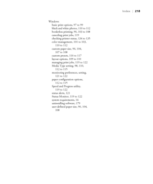 Page 218218
Index|218
Windows
basic print options, 97 to 99
black and white photos, 110 to 112
borderless printing, 96, 103 to 108
canceling print jobs, 119
checking printer status, 134 to 135
color management, 101 to 103, 
110 to 112
custom paper size, 96, 104, 
107 to 108
custom presets, 116 to 117
layout options, 109 to 110
managing print jobs, 119 to 122
Media Type setting, 98, 110, 
112 to 115
monitoring preferences, setting, 
121 to 122
paper configuration options, 
112 to 115
Speed and Progress utility,...