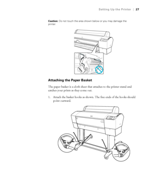 Page 2727
Setting Up the Printer|27
Caution: Do not touch the area shown below or you may damage the 
printer.
Attaching the Paper Basket
The paper basket is a cloth sheet that attaches to the printer stand and 
catches your prints as they come out.
1. Attach the basket hooks as shown. The free ends of the hooks should 
point outward.
 