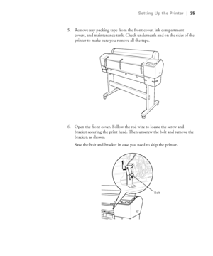 Page 3535
Setting Up the Printer|35
5. Remove any packing tape from the front cover, ink compartment 
covers, and maintenance tank. Check underneath and on the sides of the 
printer to make sure you remove all the tape.
6. Open the front cover. Follow the red wire to locate the screw and 
bracket securing the print head. Then unscrew the bolt and remove the 
bracket, as shown. 
Save the bolt and bracket in case you need to ship the printer. 
Bolt
 