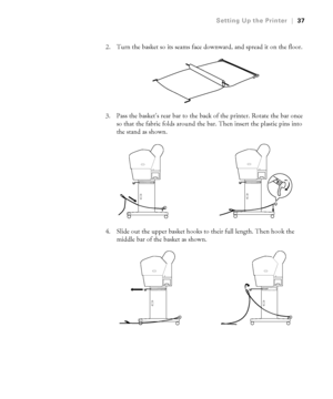 Page 3737
Setting Up the Printer|37
2. Turn the basket so its seams face downward, and spread it on the floor.
3. Pass the basket’s rear bar to the back of the printer. Rotate the bar once 
so that the fabric folds around the bar. Then insert the plastic pins into 
the stand as shown.
4. Slide out the upper basket hooks to their full length. Then hook the 
middle bar of the basket as shown.
 